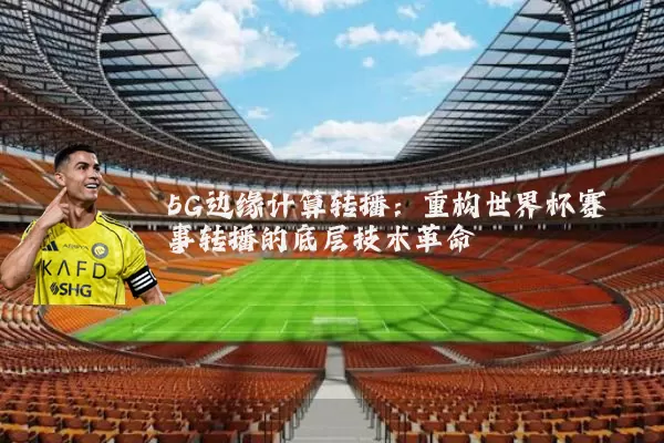 5G边缘计算转播：重构世界杯赛事转播的底层技术革命