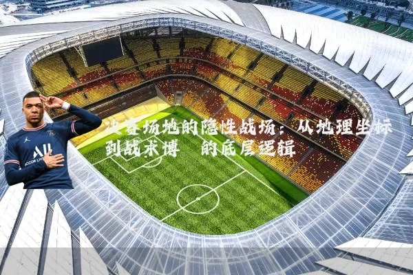 决赛场地的隐性战场:从地理坐标到战术博弈的底层逻辑